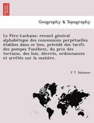 Le Pe Re-Lachaise; Recueil GE Ne Ral Alphabe Tique Des Concessions Perpe Tuelles E Tablies Dans Ce Lieu, Pre Ce de Des Tarifs Des Pompes Fune Bres, Du Prix Des Terrains, Des Lois, de Crets, 1