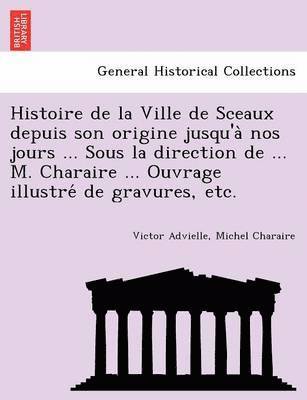 Histoire de la Ville de Sceaux depuis son origine jusqu'a&#768; nos jours ... Sous la direction de ... M. Charaire ... Ouvrage illustre&#769; de gravures, etc. 1