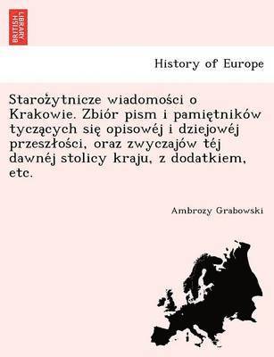 Staroz Ytnicze Wiadomos CI O Krakowie. Zbio R Pism I Pamie Tniko W Tycza Cych Sie Opisowe J I Dziejowe J Przesz OS CI, Oraz Zwyczajo W Te J Dawne J Stolicy Kraju, Z Dodatkiem, Etc. 1