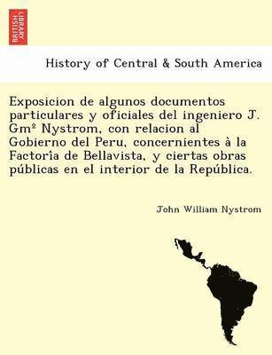 Exposicion de algunos documentos particulares y oficiales del ingeniero J. Gm° Nystrom, con relacion al Gobierno del Peru, concernientes à la Factoría de Bellavista, y ciertas obras públicas en el interior de la República.