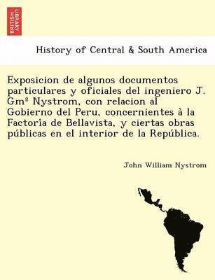 Exposicion de algunos documentos particulares y oficiales del ingeniero J. Gm Degrees Nystrom, con relacion al Gobierno del Peru, concernientes a&#768; la Factori&#769;a de Bellavista, y ciertas 1