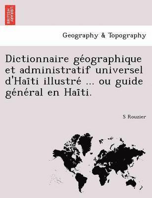 Dictionnaire GE Ographique Et Administratif Universel D'Hai Ti Illustre ... Ou Guide GE Ne Ral En Hai Ti. 1