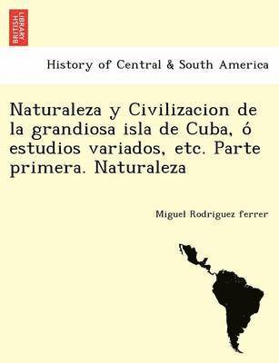 Naturaleza y Civilizacion de la grandiosa isla de Cuba, o&#769; estudios variados, etc. Parte primera. Naturaleza 1