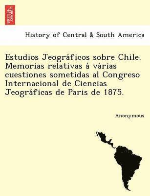 Estudios Jeogra Ficos Sobre Chile. Memorias Relativas a Va Rias Cuestiones Sometidas Al Congreso Internacional de Ciencias Jeogra Ficas de Paris de 18 1