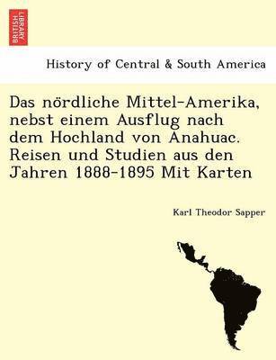 Das No Rdliche Mittel-Amerika, Nebst Einem Ausflug Nach Dem Hochland Von Anahuac. Reisen Und Studien Aus Den Jahren 1888-1895 Mit Karten 1