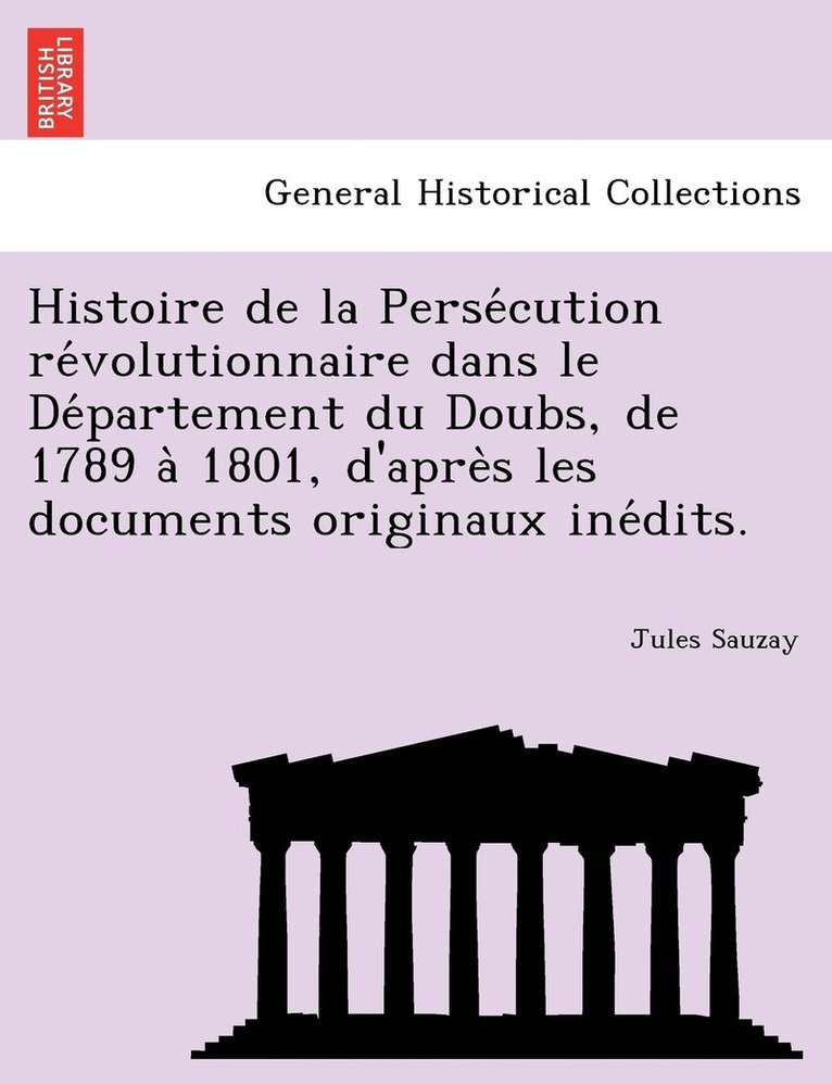 Histoire de la Perse&#769;cution re&#769;volutionnaire dans le De&#769;partement du Doubs, de 1789 a&#768; 1801, d'apre&#768;s les documents originaux ine&#769;dits. 1
