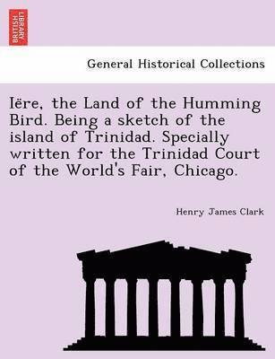 Ie Re, the Land of the Humming Bird. Being a Sketch of the Island of Trinidad. Specially Written for the Trinidad Court of the World's Fair, Chicago. 1