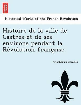 Histoire de La Ville de Castres Et de Ses Environs Pendant La Re Volution Franc Aise. 1