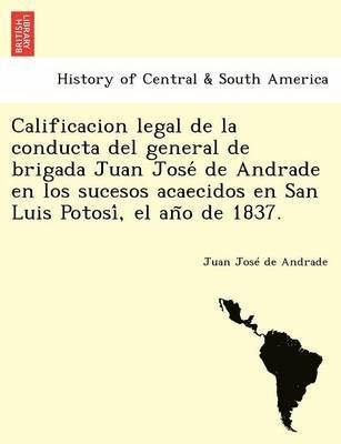Calificacion legal de la conducta del general de brigada Juan Jose&#769; de Andrade en los sucesos acaecidos en San Luis Potosi&#769;, el an&#771;o de 1837. 1