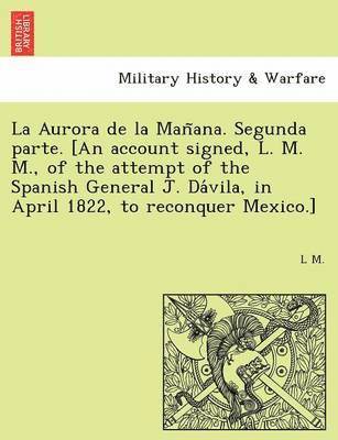 bokomslag La Aurora de la Man&#771;ana. Segunda parte. [An account signed, L. M. M., of the attempt of the Spanish General J. Da&#769;vila, in April 1822, to reconquer Mexico.]