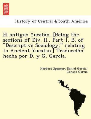 El Antiguo Yucata N. [Being the Sections of DIV. II., Part 1. B. of &quot;Descriptive Sociology,&quot; Relating to Ancient Yucatan.] Traduccio N Hecha Por D. y G. Garci A. 1