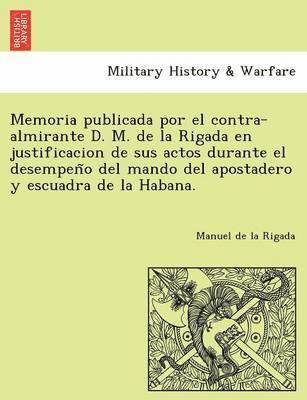 Memoria publicada por el contra-almirante D. M. de la Rigada en justificacion de sus actos durante el desempen&#771;o del mando del apostadero y escuadra de la Habana. 1