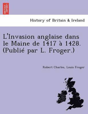 L'Invasion Anglaise Dans Le Maine de 1417 a 1428. (Publie Par L. Froger.)