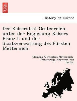 Der Kaiserstaat Oesterreich, unter der Regierung Kaisers Franz I. und der Staatsverwaltung des Fu&#776;rsten Metternich. 1