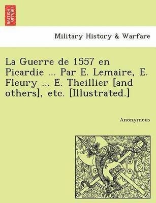 La Guerre de 1557 en Picardie ... Par E. Lemaire, E. Fleury ... E&#769;. Theillier [and others], etc. [Illustrated.] 1