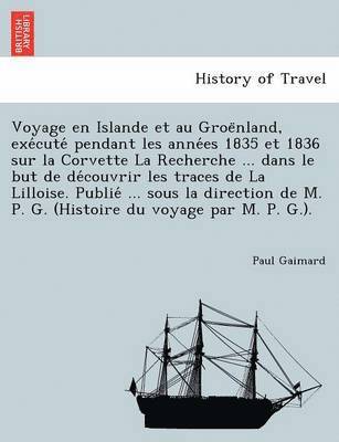 Voyage en Islande et au Groe&#776;nland, exe&#769;cute&#769; pendant les anne&#769;es 1835 et 1836 sur la Corvette La Recherche ... dans le but de de&#769;couvrir les traces de La Lilloise. 1