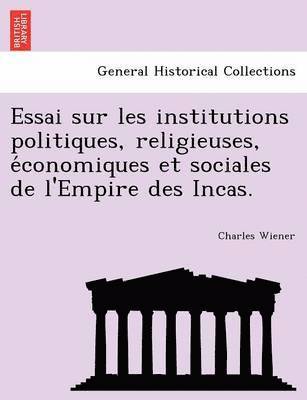 Essai Sur Les Institutions Politiques, Religieuses, E Conomiques Et Sociales de L'Empire Des Incas. 1