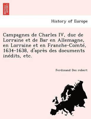 Campagnes de Charles IV, duc de Lorraine et de Bar en Allemagne, en Lorraine et en Franche-Comté, 1634-1638, d'après des documents inédits, etc.