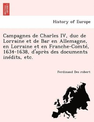 Campagnes de Charles IV, Duc de Lorraine Et de Bar En Allemagne, En Lorraine Et En Franche-Comte, 1634-1638, D'Apres Des Documents Inedits, Etc. 1