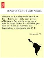 Historia da Revoluc a o do Brasil no dia 7 d'abril de 1831, com pec as officiaes e fac simile da propria ma o de Dom Pedro. Principiada por hum membro da Camara dos Deputados, e concluida por J. F. 1