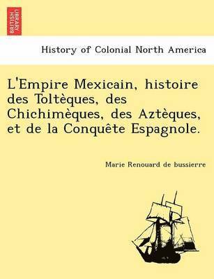 L'Empire Mexicain, Histoire Des Tolte Ques, Des Chichime Ques, Des Azte Ques, Et de La Conque Te Espagnole. 1