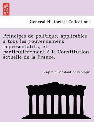 Principes de Politique, Applicables a Tous Les Gouvernemens Repre Sentatifs, Et Particulie Rement a la Constitution Actuelle de La France. 1