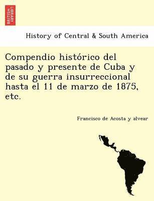 Francisco De Acosta y Alvear, Francisco De Acosta y. Alvear, Francisco de Acosta y alvear - Compendio histórico del pasado y presente de Cuba y de su guerra insurreccional hasta el 11 de marzo de 1875, etc., Häftad