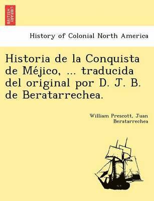 Historia de la Conquista de Me&#769;jico, ... traducida del original por D. J. B. de Beratarrechea. 1