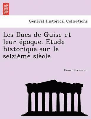 Les Ducs de Guise Et Leur Epoque. Etude Historique Sur Le Seizieme Siecle.
