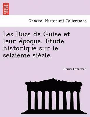 Les Ducs de Guise Et Leur Epoque. Etude Historique Sur Le Seizieme Siecle. 1