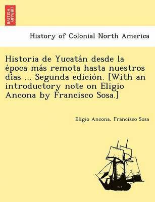 Historia de Yucata&#769;n desde la e&#769;poca ma&#769;s remota hasta nuestros di&#769;as ... Segunda edicio&#769;n. [With an introductory note on Eligio Ancona by Francisco Sosa.] 1