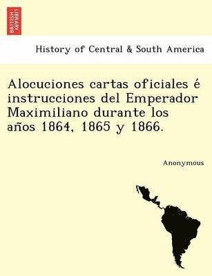 Alocuciones Cartas Oficiales E Instrucciones del Emperador Maximiliano Durante Los an OS 1864, 1865 y 1866. 1