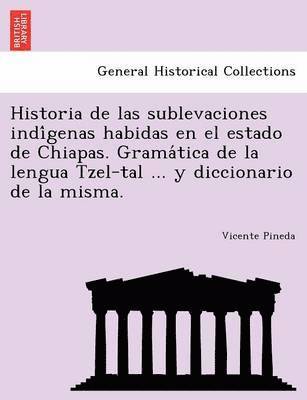 Historia de las sublevaciones indi&#769;genas habidas en el estado de Chiapas. Grama&#769;tica de la lengua Tzel-tal ... y diccionario de la misma. 1