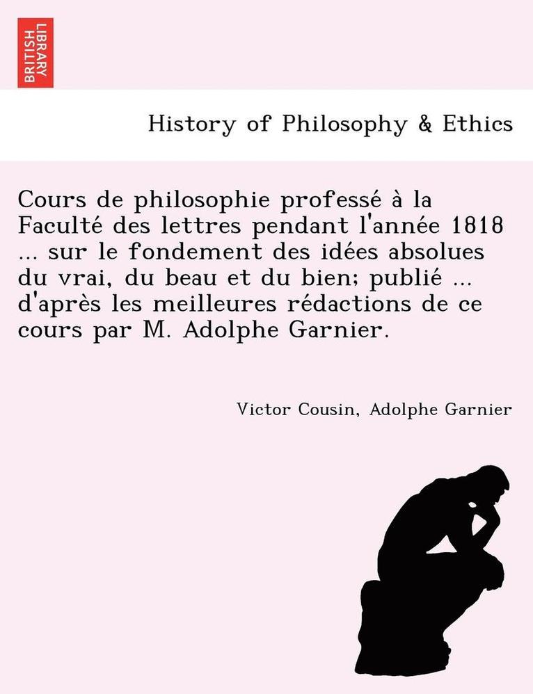 Cours de philosophie professé à la Faculté des lettres pendant l'année 1818 ... sur le fondement des idées absolues du vrai, du beau et du bien; publié ... d'après les meilleures rédactions de ce cours par M.