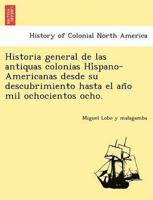 Historia General de Las Antiquas Colonias Hi Spano-Americanas Desde Su Descubrimiento Hasta El an O Mil Ochocientos Ocho. 1