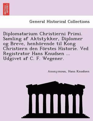 bokomslag Diplomatarium Christierni Primi. Samling AF Aktstykker, Diplomer Og Breve, Henhorende Til Kong Christiern Den Forstes Historie. Ved Registrator Hans Knudsen ... Udgivet AF C. F. Wegener.