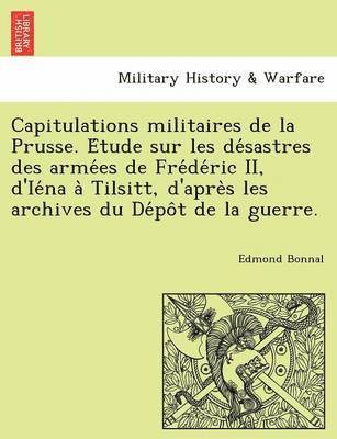Capitulations Militaires de La Prusse. E Tude Sur Les de Sastres Des Arme Es de Fre de Ric II, D'Ie Na a Tilsitt, D'Apre S Les Archives Du de Po T de