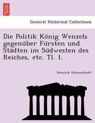 Die Politik Konig Wenzels gegenuber Fursten und Stadten im Sudwesten des Reiches, etc. Tl. 1. 1