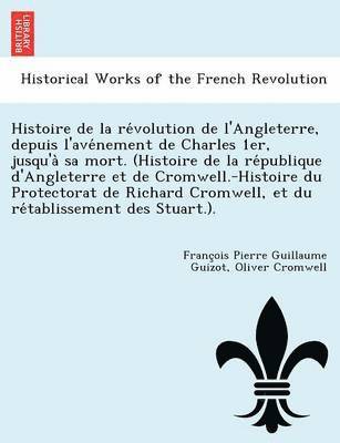 Histoire de la re&#769;volution de l'Angleterre, depuis l'ave&#769;nement de Charles 1er, jusqu'a&#768; sa mort. (Histoire de la re&#769;publique d'Angleterre et de Cromwell.-Histoire du Protectorat 1