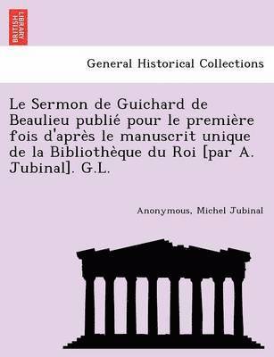 Le Sermon de Guichard de Beaulieu publie&#769; pour le premie&#768;re fois d'apre&#768;s le manuscrit unique de la Bibliothe&#768;que du Roi [par A. Jubinal]. G.L. 1