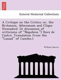 bokomslag A Critique on the Critics; Or, the Britannia, Athenaeum and Clique Unmasked. [A Discussion of Criticisms of 'Napoleon.'] (Inez de Castro. Translation from the 'Lusiad' of Camo Es.).