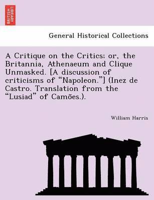 A Critique on the Critics; Or, the Britannia, Athenaeum and Clique Unmasked. [A Discussion of Criticisms of 'Napoleon.'] (Inez de Castro. Translation from the 'Lusiad' of Camo Es.). 1