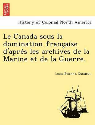 Le Canada Sous La Domination Franc Aise D'Apre S Les Archives de La Marine Et de La Guerre. 1