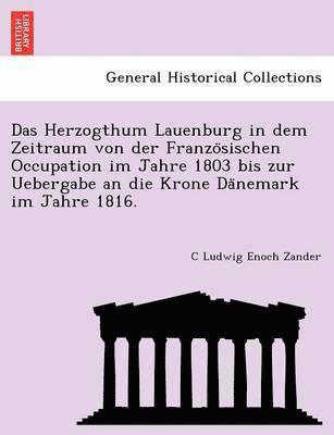 Das Herzogthum Lauenburg in Dem Zeitraum Von Der Franzo Sischen Occupation Im Jahre 1803 Bis Zur Uebergabe an Die Krone Da Nemark Im Jahre 1816. 1