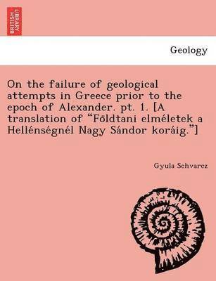 On the failure of geological attempts in Greece prior to the epoch of Alexander. pt. 1. [A translation of Fo&#776;ldtani elme&#769;letek a Helle&#769;nse&#769;gne&#769;l Nagy Sa&#769;ndor 1