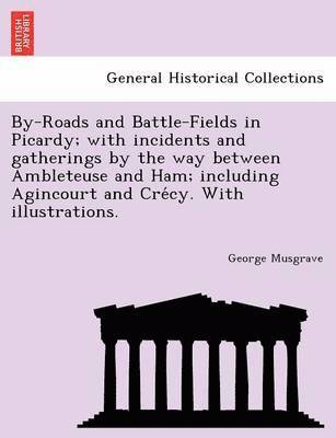 By-Roads and Battle-Fields in Picardy; With Incidents and Gatherings by the Way Between Ambleteuse and Ham; Including Agincourt and Cre Cy. with Illustrations. 1