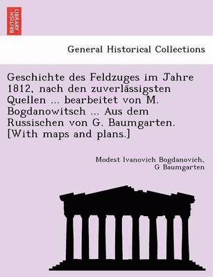 Geschichte des Feldzuges im Jahre 1812, nach den zuverla&#776;ssigsten Quellen ... bearbeitet von M. Bogdanowitsch ... Aus dem Russischen von G. Baumgarten. [With maps and plans.] 1