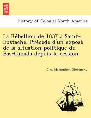 C. A. Maximilien Globensky, C A. Maximilien Globensky - La Re Bellion de 1837 a Saint-Eustache. Pre Ce de D'Un Expose de La Situation Politique Du Bas-Canada Depuis La Cession., Häftad
