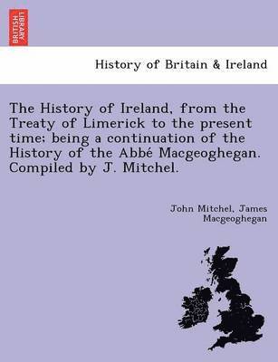 History of Ireland, from the Treaty of Limerick to the present time; being a continuation of the History of the Abbé Macgeoghegan. Compiled by J. Mitchel.