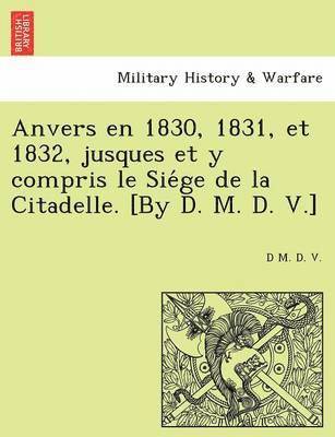 Anvers En 1830, 1831, Et 1832, Jusques Et y Compris Le Sie GE de La Citadelle. [By D. M. D. V.] 1